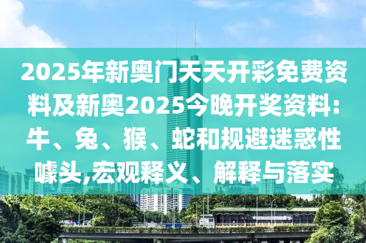 2025年新奧門天天開彩免費(fèi)資料及新奧2025今晚開獎(jiǎng)資料:牛、兔、猴、蛇和規(guī)避迷惑性噱頭,宏觀釋義、解釋與落實(shí)