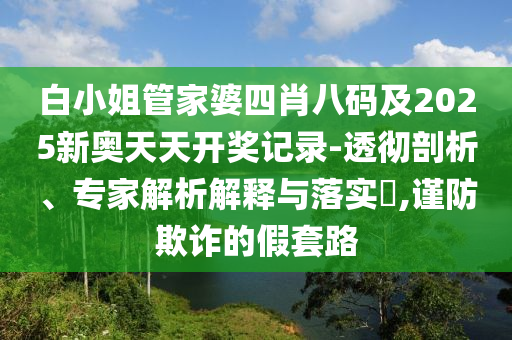 白小姐管家婆四肖八碼及2025新奧天天開獎(jiǎng)記錄-透徹剖析、專家解析解釋與落實(shí)?,謹(jǐn)防欺詐的假套路