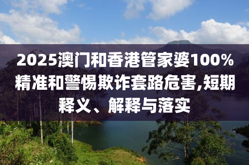 2025澳門(mén)和香港管家婆100%精準(zhǔn)和警惕欺詐套路危害,短期釋義、解釋與落實(shí)