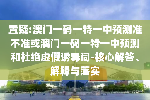置疑:澳門一碼一特一中預(yù)測(cè)準(zhǔn)不準(zhǔn)或澳門一碼一特一中預(yù)測(cè)和杜絕虛假誘導(dǎo)詞-核心解答、解釋與落實(shí)
