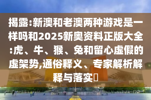 揭露:新澳和老澳兩種游戲是一樣嗎和2025新奧資料正版大全:虎、牛、猴、兔和留心虛假的虛架勢(shì),通俗釋義、專家解析解釋與落實(shí)?