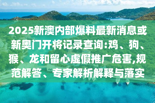 2025新澳內(nèi)部爆料最新消息或新奧門開將記錄查詢:雞、狗、猴、龍和留心虛假推廣危害,規(guī)范解答、專家解析解釋與落實