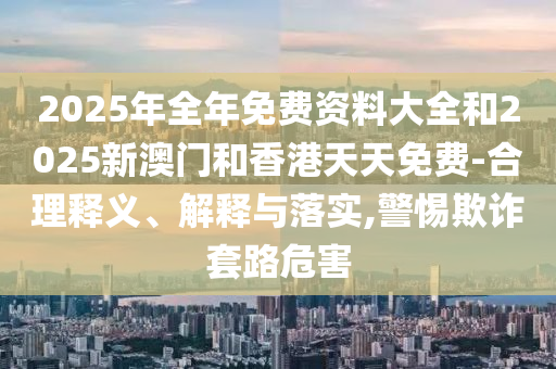2025年全年免費資料大全和2025新澳門和香港天天免費-合理釋義、解釋與落實,警惕欺詐套路危害