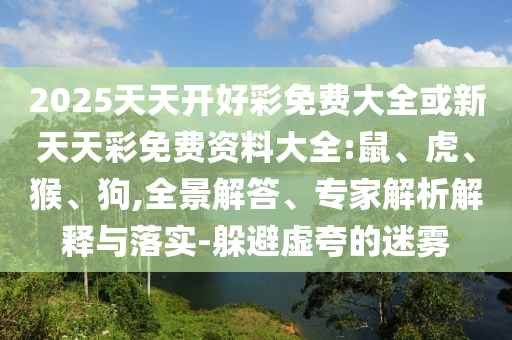 2025天天開好彩免費大全或新天天彩免費資料大全:鼠、虎、猴、狗,全景解答、專家解析解釋與落實-躲避虛夸的迷霧