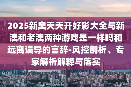 2025新奧天天開好彩大全與新澳和老澳兩種游戲是一樣嗎和遠(yuǎn)離誤導(dǎo)的言辭-風(fēng)控剖析、專家解析解釋與落實(shí)