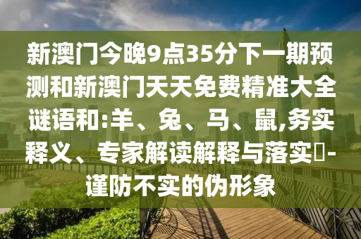 新澳門(mén)今晚9點(diǎn)35分下一期預(yù)測(cè)和新澳門(mén)天天免費(fèi)精準(zhǔn)大全謎語(yǔ)和:羊、兔、馬、鼠,務(wù)實(shí)釋義、專家解讀解釋與落實(shí)?-謹(jǐn)防不實(shí)的偽形象