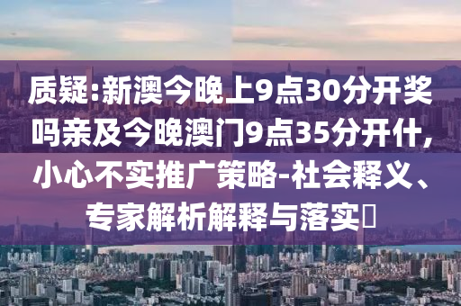 質(zhì)疑:新澳今晚上9點(diǎn)30分開(kāi)獎(jiǎng)嗎親及今晚澳門(mén)9點(diǎn)35分開(kāi)什,小心不實(shí)推廣策略-社會(huì)釋義、專(zhuān)家解析解釋與落實(shí)?
