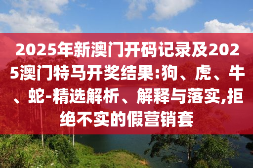 2025年新澳門(mén)開(kāi)碼記錄及2025澳門(mén)特馬開(kāi)獎(jiǎng)結(jié)果:狗、虎、牛、蛇-精選解析、解釋與落實(shí),拒絕不實(shí)的假營(yíng)銷(xiāo)套