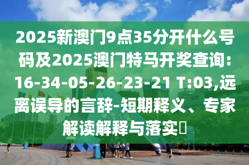 2025新澳門9點35分開什么號碼及2025澳門特馬開獎查詢:16-34-05-26-23-21 T:03,遠離誤導(dǎo)的言辭-短期釋義、專家解讀解釋與落實?