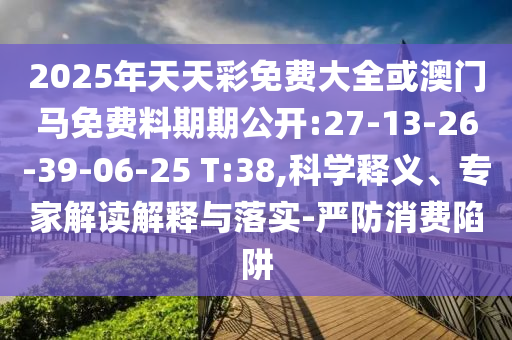 2025年天天彩免費大全或澳門馬免費料期期公開:27-13-26-39-06-25 T:38,科學釋義、專家解讀解釋與落實-嚴防消費陷阱