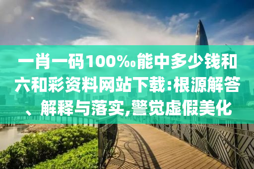 一肖一碼100‰能中多少錢和六和彩資料網(wǎng)站下載:根源解答、解釋與落實(shí),警覺虛假美化